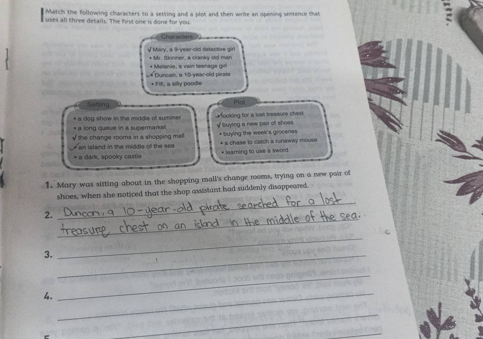 Match the following characters to a setting and a plot and then write an opening sentence that
uses all three details. The first one is done for you.
Characters
√Mary, a 9 -year-old detective girl
Mr. Skinner, a cranky old man
Melanie, a vain teenage girl
Duncan, a 10-year-old pirate
• Fifi, a silly poodle
Setting
Plot
a dog show in the middle of summer looking for a lost treasure chest
a long queue in a supermarket √ buying a new pair of shoes
the change rooms in a shopping mall buying the week's groceries
an island in the middle of the sea a chase to catch a runaway mouse
a dark, spooky castle • learning to use a sword
1. Mary was sitting about in the shopping mall’s change rooms, trying on a new pair of
_
shoes, when she noticed that the shop assistant had suddenly disappeared.
_
2.
3._
_
4.
_
_
_
_