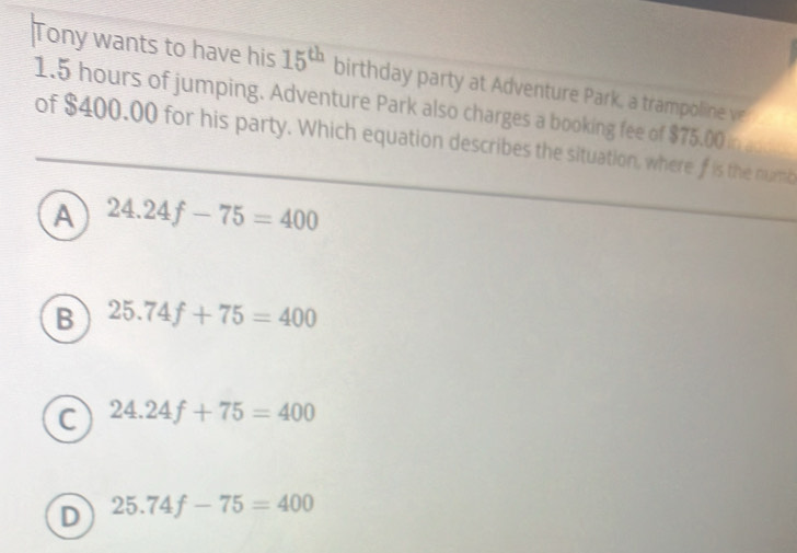 Tony wants to have his 15^(th) birthday party at Adventure Park, a trampoline ve
1.5 hours of jumping. Adventure Park also charges a booking fee of $75.00 in ad
of $400.00 for his party. Which equation describes the situation, where f is the numb
A 24.24f-75=400
B 25.74f+75=400
C 24.24f+75=400
D 25.74f-75=400