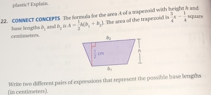 plastic? Explain.
22. CONNECT CONCEPTS The formula for the area A of a trapezoid with  and
base lengths b_1 and b_2 i A= 1/2 h(b_1+b_2). The area of the trapezoid is  3/4 x- 1/4  square
centimeters.
Write two different pairs of expressions that represent the possible base lengths
(in centimeters).