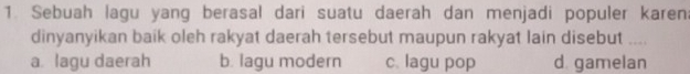 Sebuah lagu yang berasal dari suatu daerah dan menjadi populer karen:
dinyanyikan baik oleh rakyat daerah tersebut maupun rakyat lain disebut ....
a lagu daerah b. lagu modern c. lagu pop d. gamelan