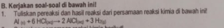 Kerjakan soal-soal di bawah ini! 
1. Tuliskan pereaksi dan hasil reaksi dari persamaan reaksi kimia di bawah ini!
Al_(n)+6HCl_(nq)to 2AlCl_(nq)+3H_2(g)