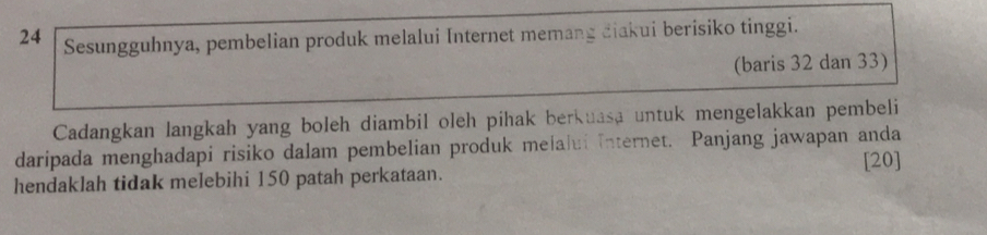 Sesungguhnya, pembelian produk melalui Internet memang diakui berisiko tinggi. 
(baris 32 dan 33) 
Cadangkan langkah yang boleh diambil oleh pihak berkuasa untuk mengelakkan pembeli 
daripada menghadapi risiko dalam pembelian produk melalui internet. Panjang jawapan anda 
[ 20 ] 
hendaklah tidak melebihi 150 patah perkataan.