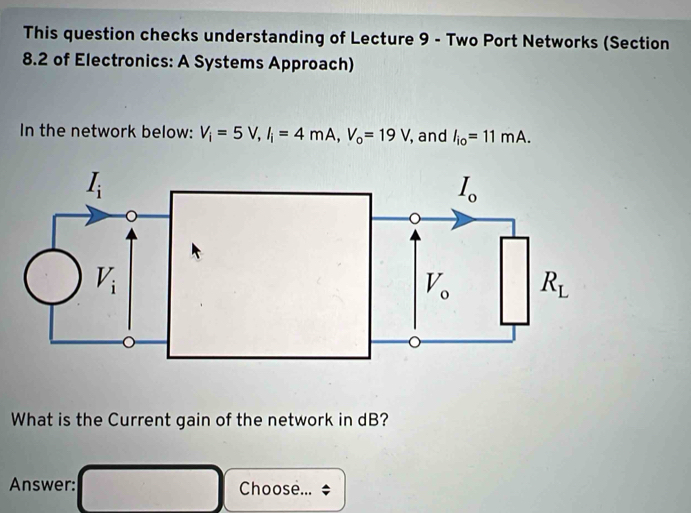 This question checks understanding of Lecture 9 - Two Port Networks (Section
8.2 of Electronics: A Systems Approach)
In the network below: V_i=5V,I_i=4mA,V_o=19V , and l_io=11mA.
What is the Current gain of the network in dB?
Answer: Choose...