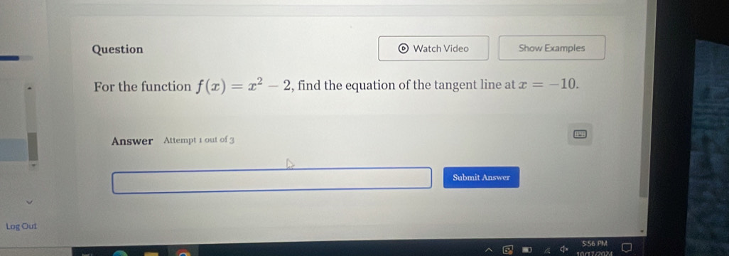 Question Watch Video Show Examples 
For the function f(x)=x^2-2 , find the equation of the tangent line at x=-10. 
Answer Attempt 1 out of 3 
Submit Answer 
Log Out