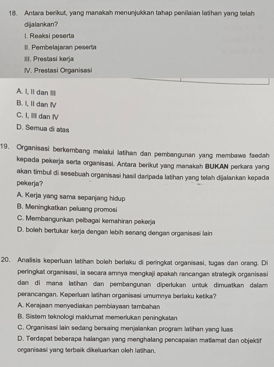 Antara berikut, yang manakah menunjukkan tahap penilaian latihan yang telah
dijalankan?
1. Reaksi peserta
II. Pembelajaran peserta
III. Prestasi kerja
IV. Prestasi Organisasi
A. I, II dan III
B. I, II dan IV
C. I, III dan IV
D. Semua di atas
19. Organisasi berkembang melalui latihan dan pembangunan yang membawa faedah
kepada pekerja serta organisasi. Antara berikut yang manakah BUKAN perkara yang
akan timbul di sesebuah organisasi hasil daripada latihan yang telah dijalankan kepada
pekerja?
A. Kerja yang sama sepanjang hidup
B. Meningkatkan peluang promosi
C. Membangunkan pelbagai kemahiran pekerja
D. boleh bertukar kerja dengan lebih senang dengan organisasi lain
20. Analisis keperluan latihan boleh berlaku di peringkat organisasi, tugas dan orang. Di
peringkat organisasi, ia secara amnya mengkaji apakah rancangan strategik organisasi
dan di mana latihan dan pembangunan diperlukan untuk dimuatkan dalam
perancangan. Keperluan latihan organisasi umumnya berlaku ketika?
A. Kerajaan menyediakan pembiayaan tambahan
B. Sistem teknologi maklumat memerlukan peningkatan
C. Organisasi lain sedang bersaing menjalankan program latihan yang luas
D. Terdapat beberapa halangan yang menghalang pencapaian matlamat dan objektif
organisasi yang terbaik dikeluarkan oleh latihan.