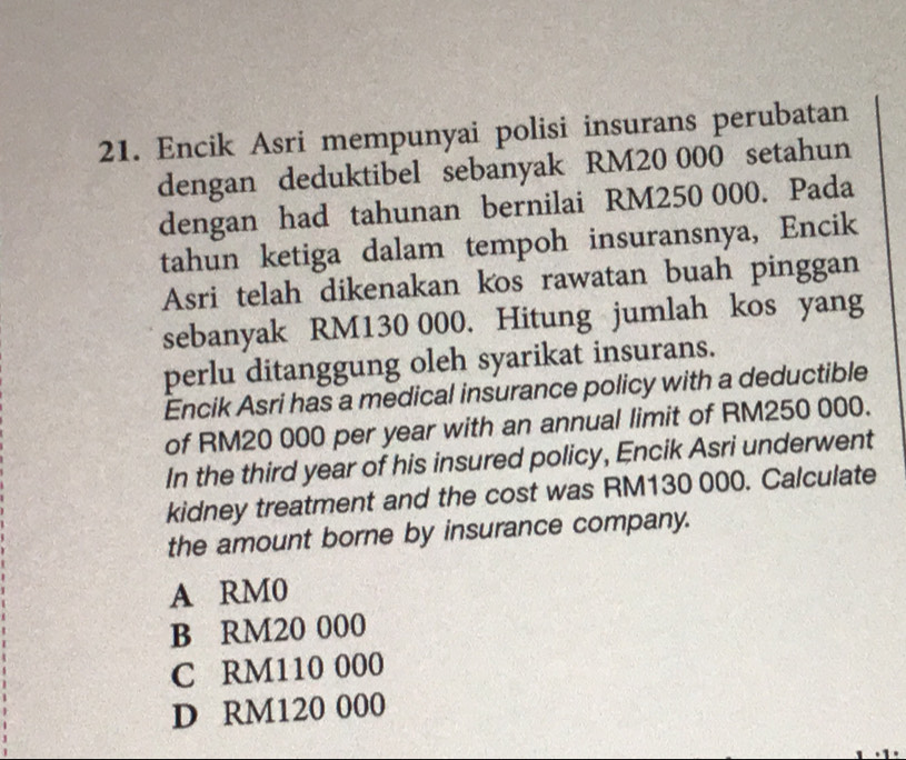 Encik Asri mempunyai polisi insurans perubatan
dengan deduktibel sebanyak RM20 000 setahun
dengan had tahunan bernilai RM250 000. Pada
tahun ketiga dalam tempoh insuransnya, Encik
Asri telah dikenakan kos rawatan buah pinggan
sebanyak RM130 000. Hitung jumlah kos yang
perlu ditanggung oleh syarikat insurans.
Encik Asri has a medical insurance policy with a deductible
of RM20 000 per year with an annual limit of RM250 000.
In the third year of his insured policy, Encik Asri underwent
kidney treatment and the cost was RM130 000. Calculate
the amount borne by insurance company.
A RM0
B RM20 000
C RM110 000
D RM120 000