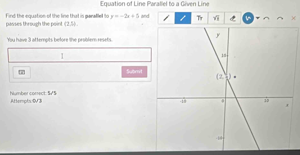 Equation of Line Parallel to a Given Line
Find the equation of the line that is parallel to y=-2x+5 and
Tr sqrt(± )
passes through the point (2,5).
You have 3 attempts before the problem resets.
I
"
Submit
Number correct: 5/5
Attempts:0/3