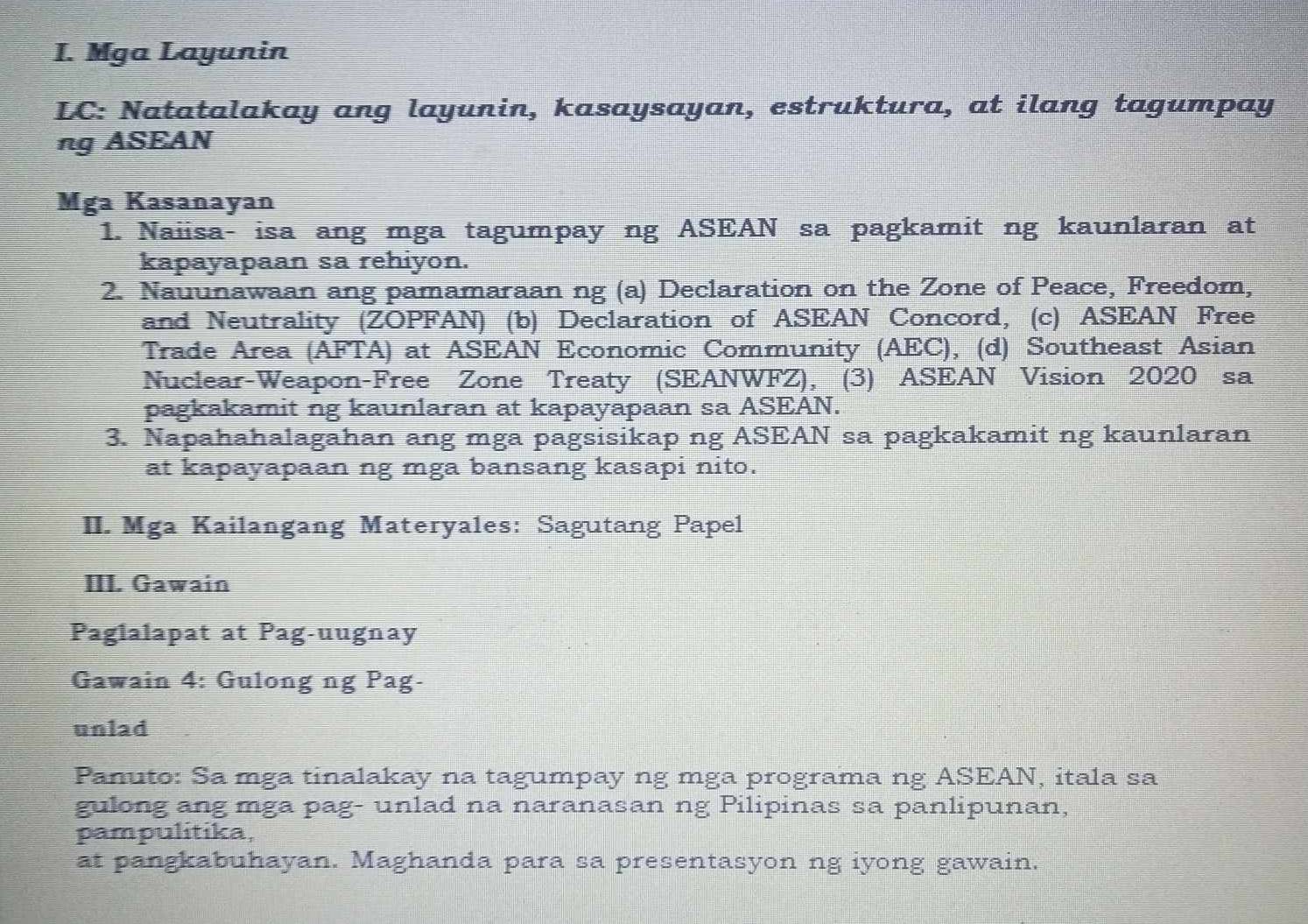 Mga Layunin 
LC: Natatalakay ang layunin, kasaysayan, estruktura, at ilang tagumpay 
ng ASEAN 
Mga Kasanayan 
1. Naiisa- isa ang mga tagumpay ng ASEAN sa pagkamit ng kaunlaran at 
kapayapaan sa rehiyon. 
2. Nauunawaan ang pamamaraan ng (a) Declaration on the Zone of Peace, Freedom, 
and Neutrality (ZOPFAN) (b) Declaration of ASEAN Concord, (c) ASEAN Free 
Trade Area (AFTA) at ASEAN Economic Community (AEC), (d) Southeast Asian 
Nuclear-Weapon-Free Zone Treaty (SEANWFZ), (3) ASEAN Vision 2020 sa 
pagkakamit ng kaunlaran at kapayapaan sa ASEAN. 
3. Napahahalagahan ang mga pagsisikap ng ASEAN sa pagkakamit ng kaunlaran 
at kapayapaan ng mga bansang kasapi nito. 
II. Mga Kailangang Materyales: Sagutang Papel 
III. Gawain 
Paglalapat at Pag-uugnay 
Gawain 4: Gulong ng Pag- 
unlad 
Panuto: Sa mga tinalakay na tagumpay ng mga programa ng ASEAN, itala sa 
gulong ang mga pag- unlad na naranasan ng Pilipinas sa panlipunan, 
pampulitika, 
at pangkabuhayan. Maghanda para sa presentasyon ng iyong gawain.