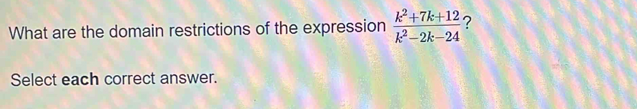 What are the domain restrictions of the expression  (k^2+7k+12)/k^2-2k-24  2 
Select each correct answer.