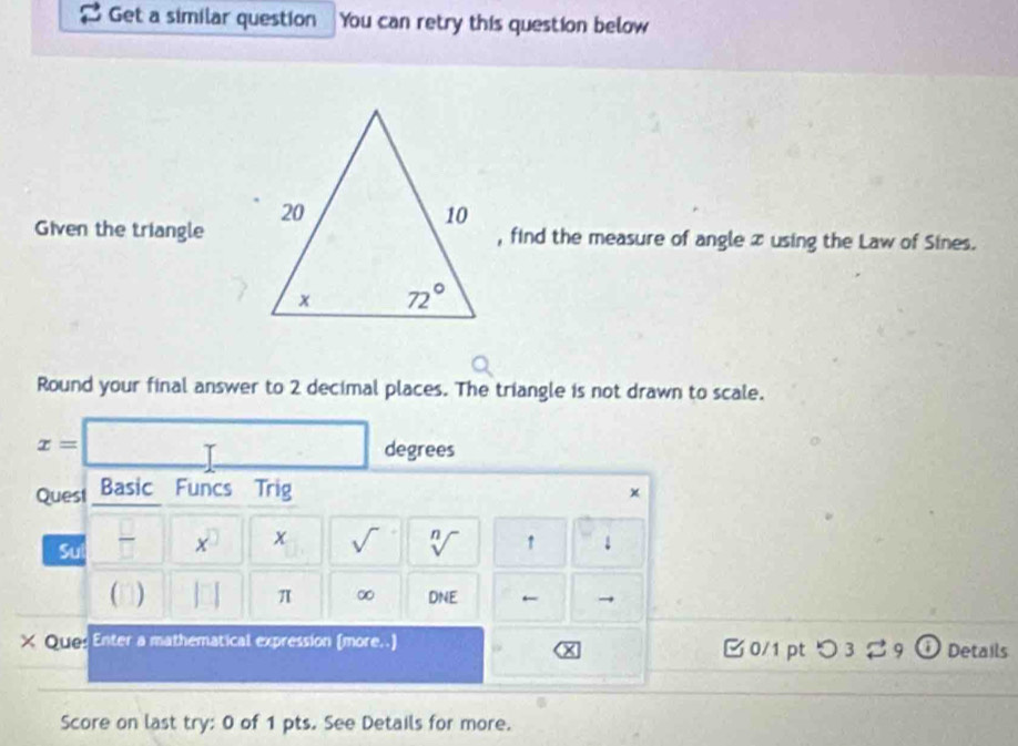 Get a similar question You can retry this question below
Given the triangle, find the measure of angle x using the Law of Sines.
Round your final answer to 2 decimal places. The triangle is not drawn to scale.
x=□ degrees
Quest Basic Funcs Trig
×
Sul x x sqrt() sqrt[n]() ↑ 1
π ∞
( ) DNE ← →
× Ougs Enter a mathematical expression (more..)  0/1 ptつ 3 9 Details
Score on last try: 0 of 1 pts. See Details for more.