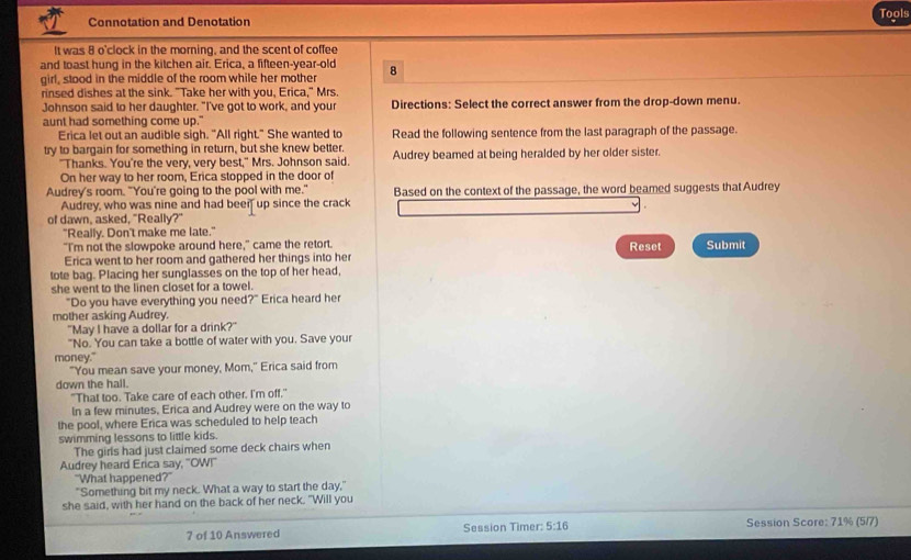 Tools
Connotation and Denotation
It was 8 o'clock in the morning, and the scent of coffee
and toast hung in the kitchen air. Erica, a fifteen-vear-old
girl, stood in the middle of the room while her mother 8
rinsed dishes at the sink. "Take her with you, Erica," Mrs.
Johnson said to her daughter. "I've got to work, and your Directions: Select the correct answer from the drop-down menu.
aunt had something come up."
Erica let out an audible sigh. "All right." She wanted to Read the following sentence from the last paragraph of the passage.
try to bargain for something in return, but she knew better. Audrey beamed at being heralded by her older sister.
"Thanks. You're the very, very best," Mrs. Johnson said.
On her way to her room, Erica stopped in the door of
Audrey's room. "You're going to the pool with me." Based on the context of the passage, the word beamed suggests that Audrey
Audrey, who was nine and had beer up since the crack
of dawn, asked. "Really?"
"Really. Don't make me late."
"I'm not the slowpoke around here," came the retort. Reset Submit
Erica went to her room and gathered her things into her
tote bag. Placing her sunglasses on the top of her head,
she went to the linen closet for a towel.
"Do you have everything you need?" Erica heard her
mother asking Audrey.
"May I have a dollar for a drink?"
"No. You can take a bottle of water with you. Save your
money."
"You mean save your money, Mom," Erica said from
down the hall.
"That too. Take care of each other. I'm off,"
In a few minutes. Erica and Audrey were on the way to
the pool, where Erica was scheduled to help teach
swimming lessons to little kids.
The girls had just claimed some deck chairs when
Audrey heard Erica say, "OW!"
"What happened?"
"Something bit my neck. What a way to start the day,"
she said, with her hand on the back of her neck. "Will you
7 of 10 Answered Session Timer: 5:16 Session Score: 71% (5/7)