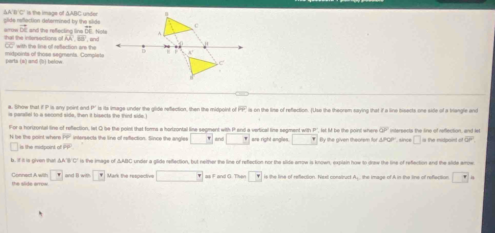A'B'C' is the image of △ ABC under B
glide reflection determined by the slide
C
arrow vector DE and the reflecting line vector DE Note A 
that the intersections of overline AA', overline BB' , and
0 a
overline CC' with the line of reflection are the D B F A'
midpoints of those segments. Complete 
parts (a) and (b) below. C
B
a. Show that if P is any point and P' is its image under the glide reflection, then the midpoint of overline PP? ' is on the line of reflection. (Use the theorem saying that if a line bisects one side of a triangle and 
is parallel to a second side, then it bisects the third side.) 
For a horizontal line of reflection, let Q be the point that forms a horizontal line segment with P and a vertical line segment wit hP let M be the point where overline QP intersects the line of reflection, and let
N be the point where overline PP intersects the line of reflection. Since the angles □ and □ are right angles, □ By the given theorem for △ PQP , since □ is the midpoint of overline QP'. 
□ is the midpoint of overline PP
b. If it is given that △ A'B'C' is the image of △ ABC under a glide reflection, but neither the line of reflection nor the slide arrow is known, explain how to draw the line of reflection and the slide arrow. 
Connect A with □  and B with _ v Mark the respective □ as F and G. Then is the line of reflection. Next construct A_1 , the image of A in the line of reflection □ is 
the slide arrow.