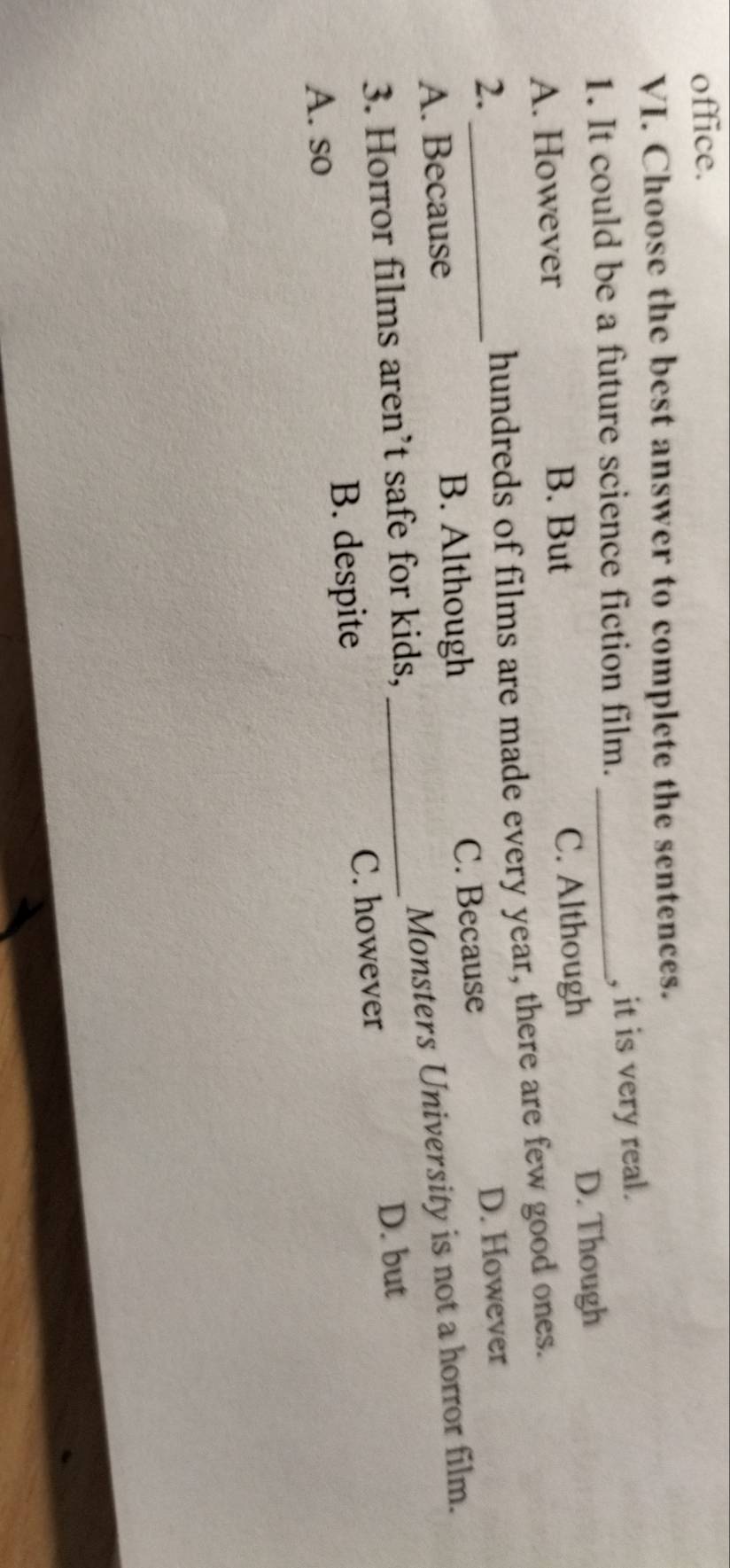 office.
VI. Choose the best answer to complete the sentences.
1. It could be a future science fiction film._
, it is very real.
A. However C. Although D. Though
B. But
hundreds of films are made every year, there are few good ones.
2. _D. However
A. Because B. Although C. Because
Monsters University is not a horror film.
3. Horror films aren’t safe for kids,_
D. but
A. so
B. despite C. however