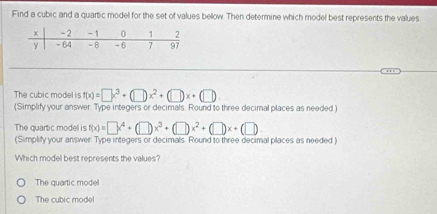 Find a cubic and a quartic model for the set of values bellow. Then determine which model best represents the values
The cubic model is f(x)=□ x^3+(□ )x^2+(□ )x+(□ )
(Simplify your answer. Type integers or decimals. Round to three decimal places as needed )
The quartic model is f(x)=□ x^4+(□ )x^3+(□ )x^2+(□ )x+(□ )
(Simplify your answer Type integers or decimals. Round to three decimal places as needed)
Which model best represents the values?
The quartic mode
The cubic model