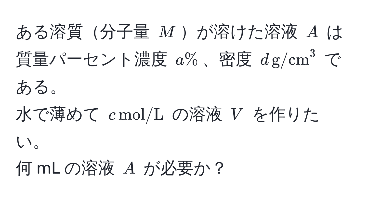 ある溶質分子量 $M$が溶けた溶液 $A$ は質量パーセント濃度 $a%$、密度 $d , (g/cm)^(3$ である。  
水で薄めて $c , mol/L)$ の溶液 $V$ を作りたい。  
何 mL の溶液 $A$ が必要か？