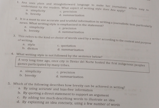 Ana uses plain and straightforward language to make her journalistic article easy to
understand by the readers. What aspect of writing style does Ana apply?
a. simplicity c. precision
b. brevity d. summarization
2. It is a must to use accurate and truthful information in writing a journalistic text, particularly
news. What writing style is emphasized in the statement?
a. simplicity c. precision
b. brevity d. summarization
3. This refers to the kind or choice of words used by a writer according to the context and purpose
of writing.
a. style c. quotation
b. diction d. summarization
4. What writing style is not followed by the sentence below?
A very long time ago, once city in Davao del Norte hosted the first indigenous peoples
games participated by many tribes.
a. simplicity c. precision
b.brevity d. summarization
5. Which of the following describes how brevity can be achieved in writing?
a. By using accurate and bias-free information
b. By quoting a direct statement to support an argument
c. By adding too much-describing words to illustrate an idea
d. By explaining an idea concisely, using a few number of words