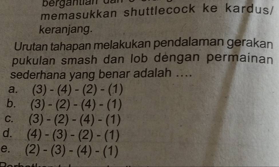 bergantian dan
memasukkan shuttlecock ke kardus/
keranjang.
Urutan tahapan melakukan pendalaman gerakan
pukulan smash dan lob dengan permainan
sederhana yang benar adalah ....
a. (3)-(4)-(2)-(1)
b. (3)-(2)-(4)-(1)
C. (3)-(2)-(4)-(1)
d. (4)-(3)-(2)-(1)
e. (2)-(3)-(4)-(1)