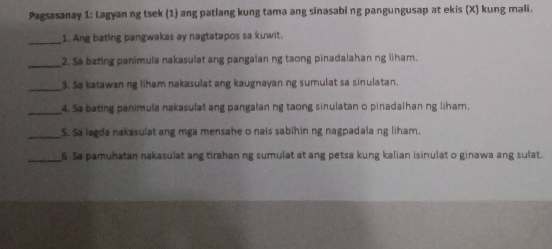 Pagsasanay 1: Lagyan ng tsek (1) ang patlang kung tama ang sinasabi ng pangungusap at ekis (X) kung mali. 
_1. Ang bating pangwakas ay nagtatapos sa kuwit. 
_2. Sa bating panimula nakasulat ang pangalan ng taong pinadalahan ng liham. 
_3. Sa katawan ng liham nakasulat ang kaugnayan ng sumulat sa sinulatan. 
_4. Sa bating panimula nakasulat ang pangalan ng taong sinulatan o pinadalhan ng liham. 
_5. Sa lagda nakasulat ang mga mensahe o nais sabihin ng nagpadala ng liham. 
_6. Sa pamuhatan nakasulat ang tirahan ng sumulat at ang petsa kung kalian isinulat o ginawa ang sulat.