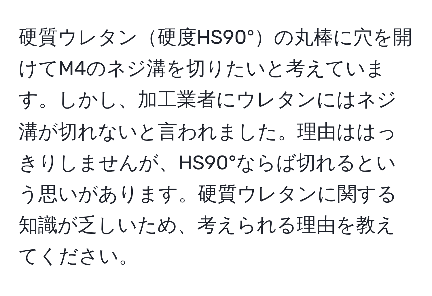 硬質ウレタン硬度HS90°の丸棒に穴を開けてM4のネジ溝を切りたいと考えています。しかし、加工業者にウレタンにはネジ溝が切れないと言われました。理由ははっきりしませんが、HS90°ならば切れるという思いがあります。硬質ウレタンに関する知識が乏しいため、考えられる理由を教えてください。