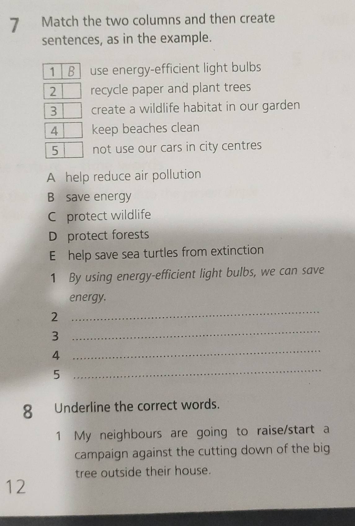 Match the two columns and then create 
sentences, as in the example. 
1 B use energy-efficient light bulbs 
2 recycle paper and plant trees 
3 create a wildlife habitat in our garden 
4 keep beaches clean 
5 not use our cars in city centres 
A help reduce air pollution 
B save energy 
C protect wildlife 
D protect forests 
E help save sea turtles from extinction 
1 By using energy-efficient light bulbs, we can save 
energy. 
2 
_ 
3 
_ 
4 
_ 
5 
_ 
8 Underline the correct words. 
1 My neighbours are going to raise/start a 
campaign against the cutting down of the big 
tree outside their house. 
12