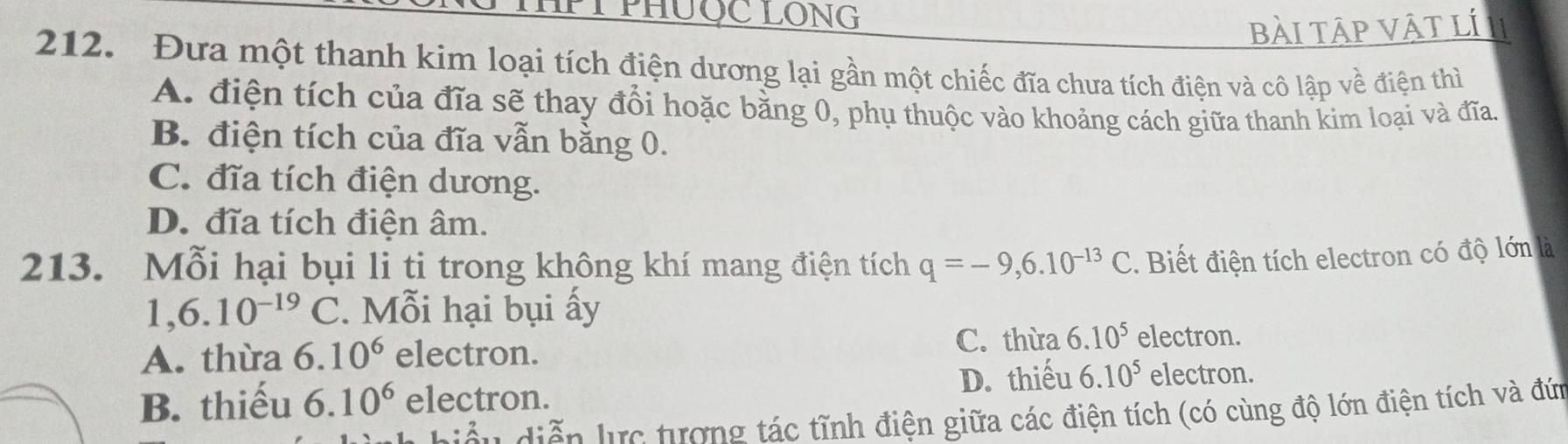 PHUỐC LONG
bài tập vật lí II
212. Đưa một thanh kim loại tích điện dương lại gần một chiếc đĩa chưa tích điện và cô lập về điện thì
A. điện tích của đĩa sẽ thay đổi hoặc bằng 0, phụ thuộc vào khoảng cách giữa thanh kim loại và đĩa.
B. điện tích của đĩa vẫn bằng 0.
C. đĩa tích điện dương.
D. đĩa tích điện âm.
213. Mỗi hại bụi li ti trong không khí mang điện tích q=-9,6.10^(-13)C. Biết điện tích electron có độ lớn là
1, 6.10^(-19)C. Mỗi hại bụi ấy
A. thừa 6.10^6 electron.
C. thừa 6.10^5 electron.
B. thiếu 6.10^6 electron. D. thiếu 6.10^5 electron.
đều diễn lực tượng tác tĩnh điện giữa các điện tích (có cùng độ lớn điện tích và đứn