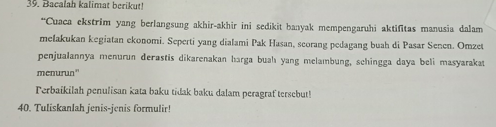 Bacalah kalimat berikut! 
“Cuaca ekstrim yang berlangsung akhir-akhir ini sedikit banyak mempengaruhi aktifitas manusia dalam 
mełakukan kegiatan ekonomi. Seperti yang dialami Pak Hasan, scorang pedagang buah di Pasar Senen. Omzet 
penjualannya menurun derastis dikarenakan harga buahı yang melaıbung, schingga daya beli masyarakat 
menurun'' 
Perbaikilah penulisan kata baku tidak baku dalam peragraf tersebut! 
40. Tuliskanlah jenis-jenis formulir!