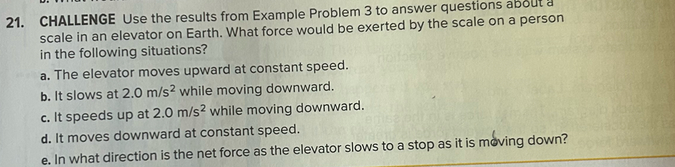 CHALLENGE Use the results from Example Problem 3 to answer questions about a 
scale in an elevator on Earth. What force would be exerted by the scale on a person 
in the following situations? 
a. The elevator moves upward at constant speed. 
b. It slows at 2.0m/s^2 while moving downward. 
c. It speeds up at 2.0m/s^2 while moving downward. 
d. It moves downward at constant speed. 
e. In what direction is the net force as the elevator slows to a stop as it is moving down?