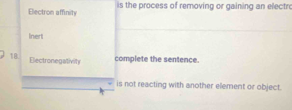 is the process of removing or gaining an electro 
Electron affinity 
Inert 
18. Electronegativity complete the sentence. 
is not reacting with another element or object.