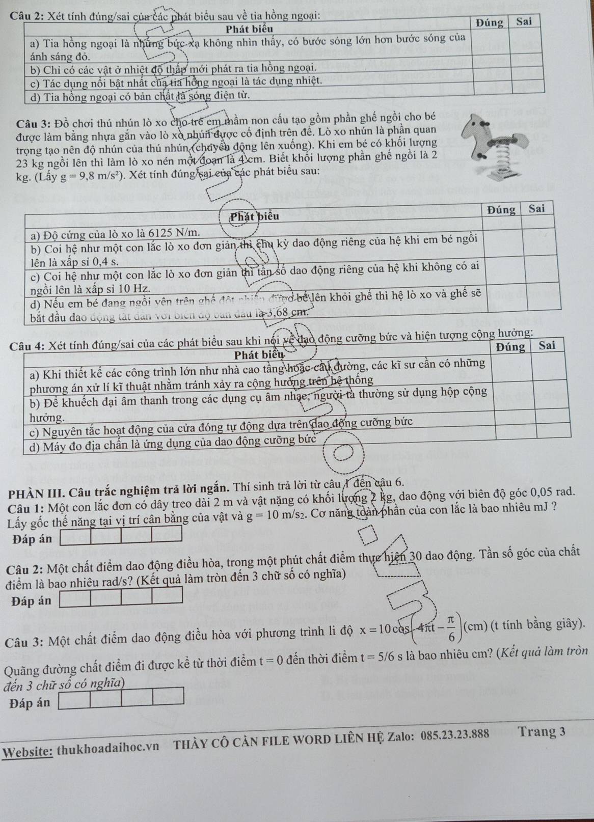 Đồ chơi thú nhún lò xo cho trẻ em mầm non cấu tạo gồm phần ghế ngồi cho bé
được làm bằng nhựa gắn vào lò xò nhún được cố định trên đề. Lò xo nhún là phần quan
trong tạo nên độ nhún của thú nhún (chuyển động lên xuống). Khi em bé có khối lượng
23 kg ngồi lên thì làm lò xo nén một đoạn là 4 cm. Biết khối lượng phần ghế ngồi là 2
kg. (Lấy g=9,8m/s^2) ). Xét tính đúng sai của các phát biểu sau:
PHÀN III. Câu trắc nghiệm trả lời ngắn. Thí sinh trả lời từ câu 1 đến câu 6.
Câu 1: Một con lắc đơn có dây treo dài 2 m và vật nặng có khối lượng 2 kg, dao động với biên độ góc 0,05 rad.
Lấy gốc thế năng tại vị trí cân bằng của vật và g=10m/s_2 2. Cơ năng toàn phần của con lắc là bao nhiêu mJ ?
Đáp án
Câu 2: Một chất điểm dao động điều hòa, trong một phút chất điểm thực hiện 30 dao động. Tần số góc của chất
điểm là bao nhiêu rad/s? (Kết quả làm tròn đến 3 chữ số có nghĩa)
Đáp án
Câu 3: Một chất điểm dao động điều hòa với phương trình li độ x=10cos (4π t- π /6 )(cm) (t tính bằng giây).
Quãng đường chất điểm đi được kể từ thời điểm t=0 đến thời điểm t=5/6 s là bao nhiêu cm? (Kết quả làm tròn
đến 3 chữ số có nghĩa)
Đáp án
Website: thukhoadaihoc.vn THÀY CÔ CÀN FILE WORD LIÊN HỆ Zalo: 085.23.23.888 Trang 3