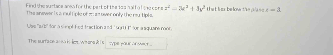 Find the surface area for the part of the top half of the cone z^2=3x^2+3y^2 that lies below the plane z=3. 
The answer is a multiple of π; answer only the multiple. 
Use 'a/b' for a simplifed fraction and ''sqrt( )' for a square root. 
The surface area is kπ, where k is type your answer...