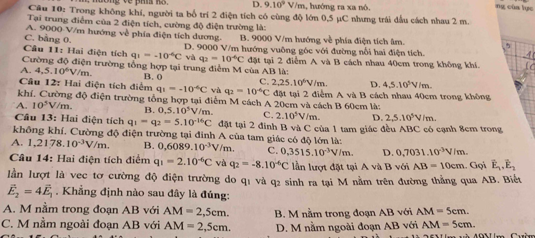 D. 9.10^9V/m , hướng ra xa nó.
ng của lực
Câu 10: Trong không khí, người ta bố trí 2 điện tích có cùng độ lớn 0,5 μC nhưng trái dấu cách nhau 2 m.
Tại trung điểm của 2 điện tích, cường độ điện trường là:
A. 9000 V/m hướng về phía điện tích dương. B. 9000 V/m hướng về phía điện tích âm.
5
C. bằng 0. D. 9000 V/m hướng vuông góc với đường nối hai điện tích.
Câu 11: Hai điện tích q_1=-10^(-6)C và q_2=10^(-6)C đặt tại 2 điểm A và B cách nhau 40cm trong không khí.
Cường độ điện trường tổng hợp tại trung điểm M của AB là:
A. 4,5.10^6V/m. B. 0 C. 2,25.10^6V/m. D. 4,5.10^5V/m.
Câu 12: Hai điện tích điểm q_1=-10^(-6)C và q_2=10^(-6)C đặt tại 2 điểm A và B cách nhau 40cm trong không
khí. Cường độ điện trường tổng hợp tại điểm M cách A 20cm và cách B 60cm là:
A. 10^5V/m.
B. 0,5.10^5V/m. C. 2.10^5V/m. D. 2,5.10^5V/m.
Câu 13: Hai điện tích q_1=q_2=5.10^(-16)C đặt tại 2 đỉnh B và C của 1 tam giác đều ABC có cạnh 8cm trong
không khí. Cường độ điện trường tại đỉnh A của tam giác có độ lớn là:
A. 1,2178.10^(-3)V/m. B. 0,6089.10^(-3)V/m. C. 0,3515.10^(-3)V/m. D. 0,7031.10^(-3)V/m.
Câu 14: Hai điện tích điểm q_1=2.10^(-6)C và q_2=-8.10^(-6)C lần lượt đặt tại A và B với AB=10cm. Gọi vector E_1,vector E_2
lần lượt là vec tơ cường độ điện trường do q1 và q2 sinh ra tại M nằm trên đường thẳng qua AB. Biết
vector E_2=4vector E_1.  Khẳng định nào sau đây là đúng:
A. M nằm trong đoạn AB với AM=2,5cm. B. M nằm trong đoạn AB với AM=5cm.
C. M nằm ngoài đoạn AB với AM=2,5cm. D. M nằm ngoài đoạn AB với AM=5cm.
Và M9Vm Cuờm