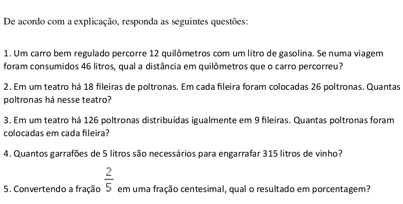 De acordo com a explicação, responda as seguintes questões: 
1. Um carro bem regulado percorre 12 quilômetros com um litro de gasolina. Se numa viagem 
foram consumidos 46 litros, qual a distância em quilômetros que o carro percorreu? 
2. Em um teatro há 18 fileiras de poltronas. Em cada fileira foram colocadas 26 poltronas. Quantas 
poltronas há nesse teatro? 
3. Em um teatro há 126 poltronas distribuídas igualmente em 9 fileiras. Quantas poltronas foram 
colocadas em cada fileira? 
4. Quantos garrafões de 5 litros são necessários para engarrafar 315 litros de vinho? 
5. Convertendo a fração  2/5  em uma fração centesimal, qual o resultado em porcentagem?