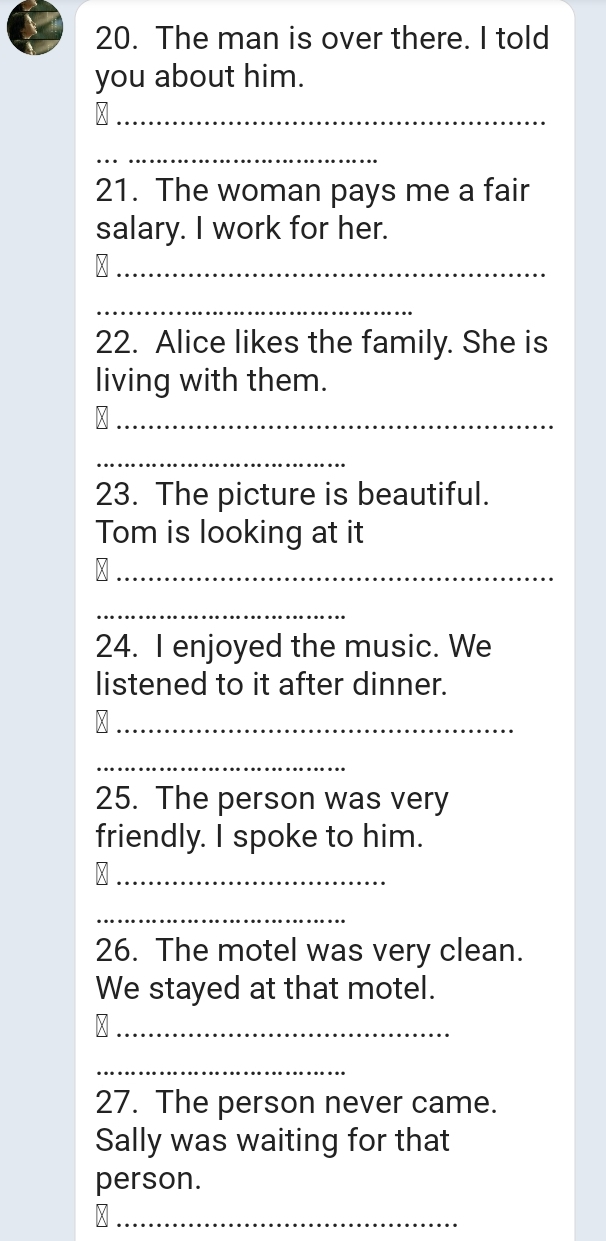 The man is over there. I told 
you about him. 
_ 
_ 
21. The woman pays me a fair 
salary. I work for her. 
_ 
_ 
22. Alice likes the family. She is 
living with them. 
_ 
_ 
23. The picture is beautiful. 
Tom is looking at it 
_ 
_ 
24. I enjoyed the music. We 
listened to it after dinner. 
_ 
_ 
25. The person was very 
friendly. I spoke to him. 
_ 
_ 
26. The motel was very clean. 
We stayed at that motel. 
_ 
_ 
27. The person never came. 
Sally was waiting for that 
person. 
_M