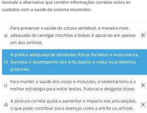 Assinale a alternativa que contém informações corretas sobre os
cuidados com a saúde do sistema locomotor.
Para preservar a saúde da coluna vertebral, a maneira mais
a) adequada de carregar mochilas e bolsas é apoiá-las em apenas
um dos ombros.
A prática adequada de atividades físicas fortalece a musculatura,
b) favorece o desempenho das articulações e reduz os problemas
posturais,
Para manter a saúde dos ossos e músculos, o sedentarismo é a
c
melhor estratégia para evitar lesões, fraturas e desgaste ósseo.
d) A postura correta ajuda a aumentar o impacto nas articulações,
o que pode contribuir para doenças como a artrite ou artrose.