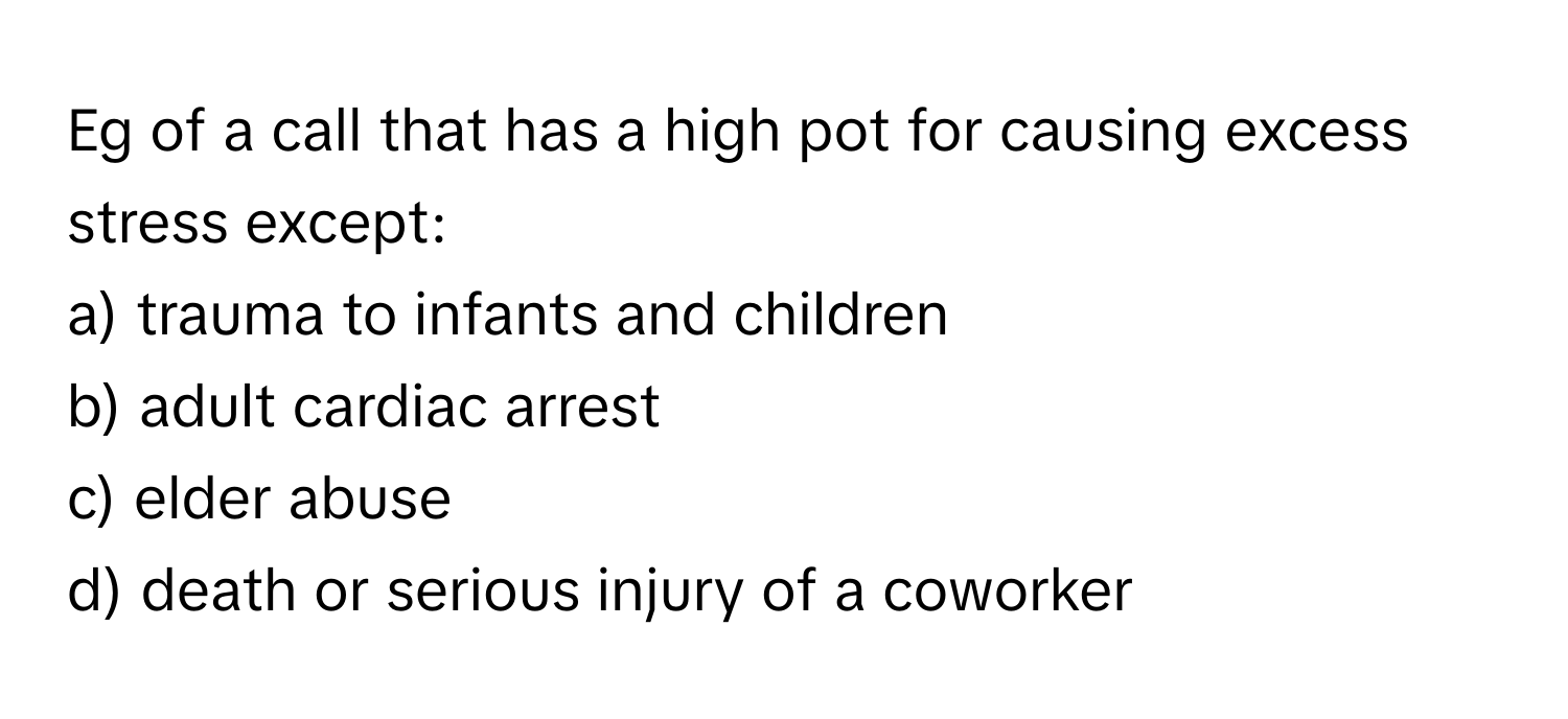 Eg of a call that has a high pot for causing excess stress except:

a) trauma to infants and children
b) adult cardiac arrest
c) elder abuse
d) death or serious injury of a coworker