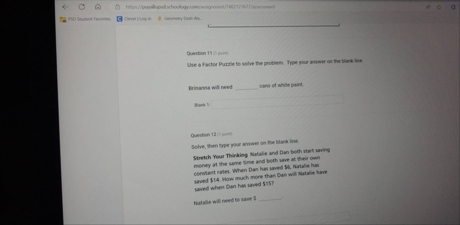 PSD Student Favorites Clever | Log in Geometry Dash Wa... 
Question 11 (1 point) 
Use a Factor Puzzle to solve the problem. Type your answer on the blank line. 
Brinanna will need _cans of white paint. 
Blank 1: 
Question 12 (1 point) 
Solve, then type your answer on the blank line. 
Stretch Your Thinking Natalie and Dan both start saving 
money at the same time and both save at their own 
constant rates. When Dan has saved $6, Natalie has 
saved $14. How much more than Dan will Natalie have 
saved when Dan has saved $15? 
Natalie will need to save $ _