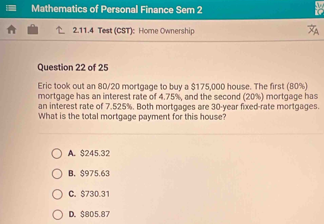 Mathematics of Personal Finance Sem 2
to
2.11.4 Test (CST): Home Ownership

Question 22 of 25
Eric took out an 80/20 mortgage to buy a $175,000 house. The first (80%)
mortgage has an interest rate of 4.75%, and the second (20%) mortgage has
an interest rate of 7.525%. Both mortgages are 30-year fixed-rate mortgages.
What is the total mortgage payment for this house?
A. $245.32
B. $975.63
C. $730.31
D. $805.87