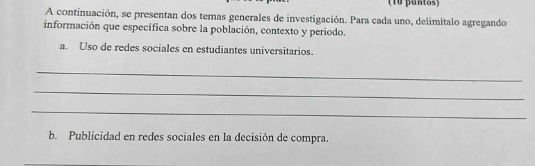 (10 puntos) 
A continuación, se presentan dos temas generales de investigación. Para cada uno, delimítalo agregando 
información que específica sobre la población, contexto y periodo. 
a. Uso de redes sociales en estudiantes universitarios. 
_ 
_ 
_ 
b. Publicidad en redes sociales en la decisión de compra.