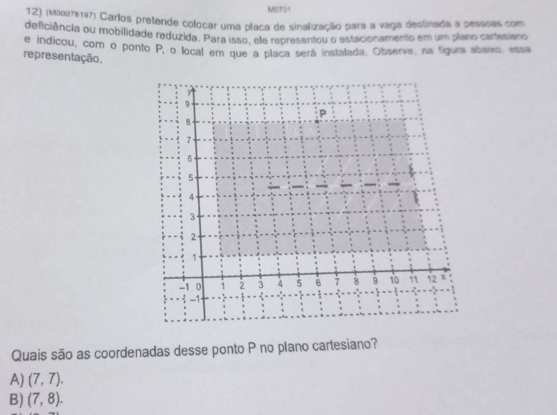 M0701
12) (м00078197) Carlos pretende colocar uma placa de sinalização para a vaga destinada a pesscas com
deficiência ou mobilidade reduzida. Para isso, ele representou o estacionamento em um plano cartesiano
e indicou, com o ponto P, o local em que a placa será instalada. Observe, na figura abaixo, essa
representação.
Quais são as coordenadas desse ponto P no plano cartesiano?
A) (7,7).
B) (7,8).