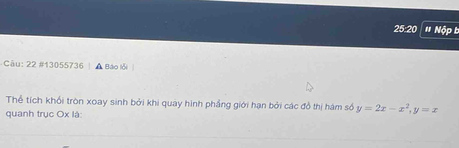 25:20 ' Nộp b 
Câu: 22 #13055736 A Báo lỗi 
Thể tích khổi tròn xoay sinh bởi khi quay hình phẳng giới hạn bởi các đồ thị hám số y=2x-x^2, y=x
quanh trục Ox là: