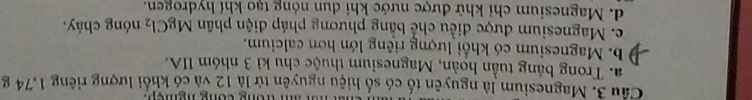 Magnesium là nguyên tố có số hiệu nguyên từ là 12 và có khối lượng riêng 1,74 g
a. Trong bảng tuần hoàn, Magnesium thuộc chu kì 3 nhóm IIA.
b. Magnesium có khổi lượng riêng lớn hơn calcium.
c. Magnesium được điều chế bằng phương pháp điện phân MgCl_2 nóng chảy,
d. Magnesium chỉ khử được nước khi dun nóng tạo khí hydrogen.