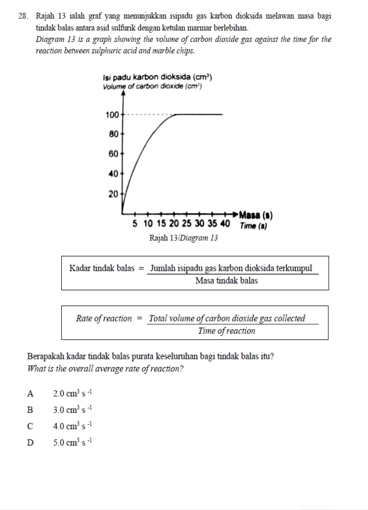 Rajah 13 ialah graf yang menunjukkan isipadu gas karbon dioksida melawan masa bagi
tindak balas antara asid sulfurik dengan ketulan marmar berlebihan.
Diagram 13 is a graph showing the volume of carbon dioxide gas against the time for the
reaction between sulphuric acid and marble chips.
Kadar tindak balas = Jumlah isipadu gas karbon dioksida terkumpul
Masa tindak balas
Rate of reaction = Total volume of carbon dioxide gas collected
Time of reaction
Berapakah kadar tindak balas purata keseluruhan bagi tindak balas itu?
What is the overall average rate of reaction?
A 2.0cm^3s^(-1)
B 3.0cm^3s^(-1)
C 4.0cm^3s^(-1)
D 5.0cm^3s^(-1)