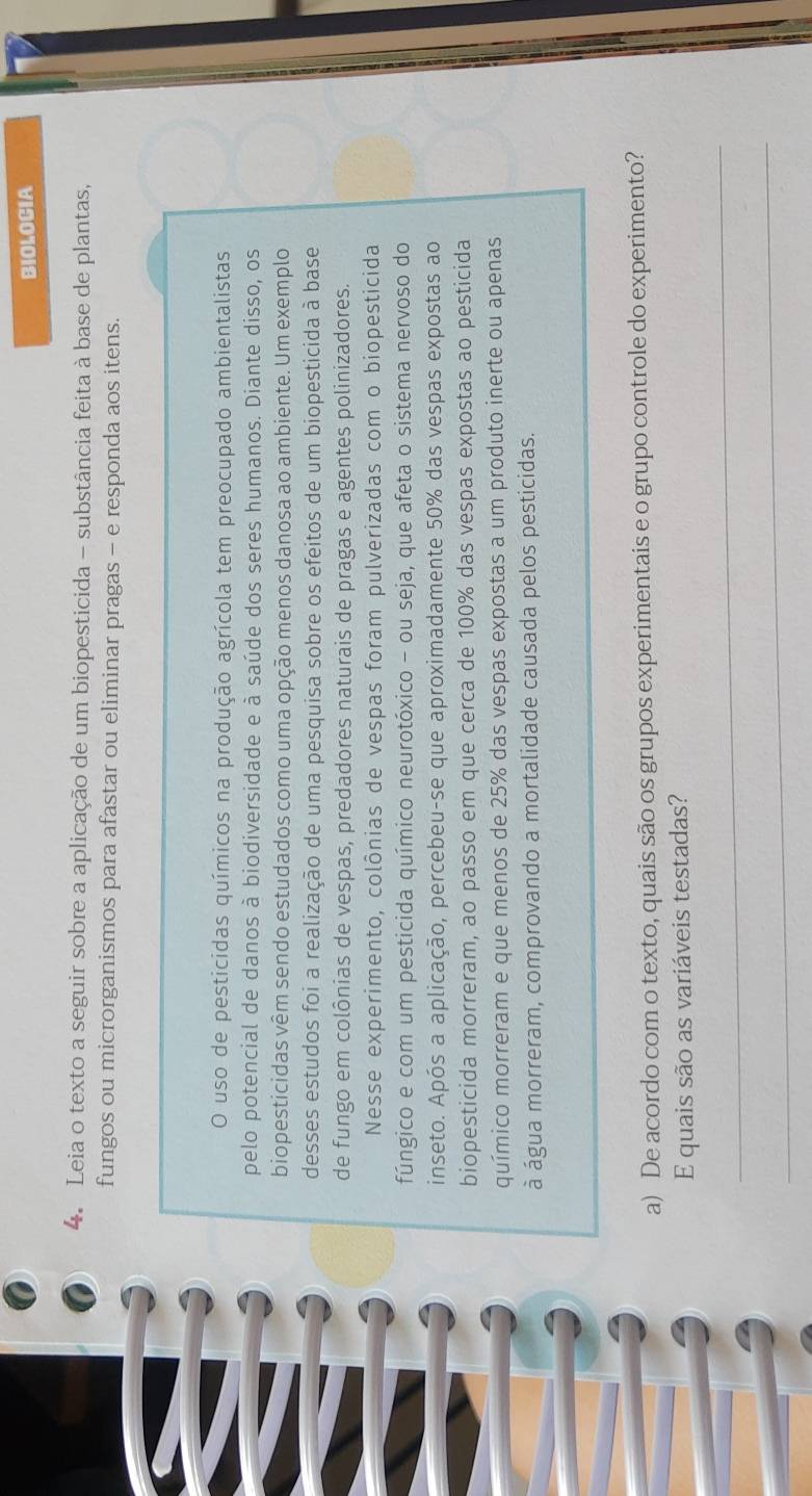 BIOLOCIA 
4. Leia o texto a seguir sobre a aplicação de um biopesticida - substância feita à base de plantas, 
fungos ou microrganismos para afastar ou eliminar pragas - e responda aos itens. 
O uso de pesticidas químicos na produção agrícola tem preocupado ambientalistas 
pelo potencial de danos à biodiversidade e à saúde dos seres humanos. Diante disso, os 
biopesticidas vêm sendo estudados como uma opção menos danosa ao ambiente. Um exemplo 
desses estudos foi a realização de uma pesquisa sobre os efeitos de um biopesticida à base 
de fungo em colônias de vespas, predadores naturais de pragas e agentes polinizadores. 
Nesse experimento, colônias de vespas foram pulverizadas com o biopesticida 
fúngico e com um pesticida químico neurotóxico - ou seja, que afeta o sistema nervoso do 
inseto. Após a aplicação, percebeu-se que aproximadamente 50% das vespas expostas ao 
biopesticida morreram, ao passo em que cerca de 100% das vespas expostas ao pesticida 
químico morreram e que menos de 25% das vespas expostas a um produto inerte ou apenas 
à água morreram, comprovando a mortalidade causada pelos pesticidas. 
a) De acordo com o texto, quais são os grupos experimentais e o grupo controle do experimento? 
E quais são as variáveis testadas? 
_ 
_