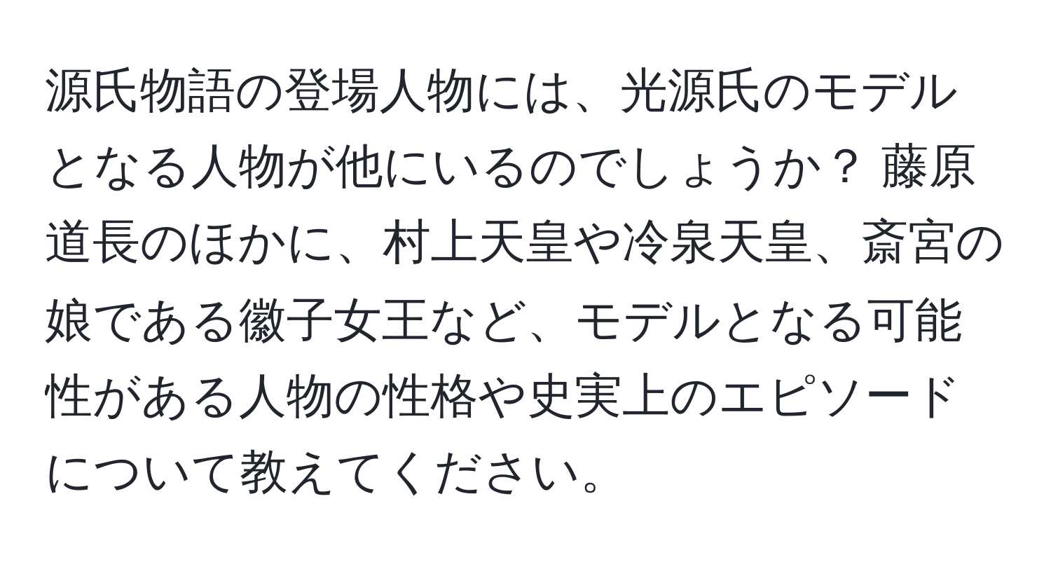 源氏物語の登場人物には、光源氏のモデルとなる人物が他にいるのでしょうか？ 藤原道長のほかに、村上天皇や冷泉天皇、斎宮の娘である徽子女王など、モデルとなる可能性がある人物の性格や史実上のエピソードについて教えてください。