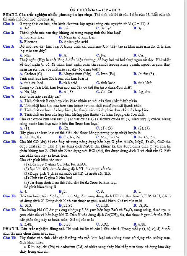 ÔN CHƯơNG 6 - 15p - ĐÊ 2
PHẢN I. Câu trắc nghiệm nhiều phương án lựa chọn. Thí sinh trả lời từ câu 1 đến câu 18. Mỗi câu hỏi
thi sinh chỉ chọn một phương án
Câu l: Ở trạng thái cơ bản, cầu hình electron lớp ngoài cùng của nguyên tử AI(Z=13) là
A. 3s^1. B. 3s^2. C. 3s^23p^2. D. 3p^1.
Câu 2: Thành phần nào sau đây không có trong mạng tinh thể kim loại?
A. Ion kim loại. C. Nguyên tử kim loại.
B. Electron. D. Anion gỗc acid.
Câu 3: #Đốt một sợi dây kim loại X trong bình khí chlorine (Cl) thấy tạo ra khói màu nâu đỏ. X là kim
loại nào sau đây?
A. Mg. B. Al. C. Fe. D. Cu.
Câu 4: Thuỷ ngân (Hg) là chất lóng ở điều kiện thường, dễ bay hơi và hơi thuỷ ngân rất độc. Khi nhiệt
kể thuỷ ngân bị vỡ, để tránh thuỷ ngân phân tán ra môi trường xung quanh, người ta gom thuỷ
ngân lại rồi trộn với chất nào sau đây (ở dạng bột)?
A. Carbon (C). B. Magnesium (Mg). C. Iron (Fe). D. Sulfur (S).
Câu 5: Tính chất hoá học đặc trưng của kim loại là
A. tinh oxi hoá B. tinh acid. C. tinh base. D. tính khứ.
Câu 6: Trong vỏ Trái Đất, kim loại nào sau đây có thể tồn tại ở dạng đơn chất?
A. Na, Mg. B. Al, Fe. C. Cu, Zn. D, Ag, Au.
Câu 7: Phát biểu nào sau đây sai?
A. Tính chất vật li của hợp kim khác nhiều so với của đơn chất thành phần.
B. Tinh chất hoá học của hợp kim tương tự tính chất của đơn chất thành phần.
C. Tính chất cơ học của hợp kim phụ thuộc vào thành phân đơn chất của hợp kim.
D. Tính chất cơ học của hợp kim không phu thuộc vào hàm lượng các đơn chất.
Câu 8: aCho các oxide kim loại sau: (1) Silver oxide; (2) Calcium oxide và (3) Mercury(II) oxide. Nung
nóng oxide kim loại nào ở trên thu được kim loại?
A. (1). B. (2). C. (1); (3). D. (2); (3).
Câu 9: I Dãy gồm các kim loại có thể điều chế được bằng phương pháp nhiệt luyện là
A. Al, Na, Ba. B. Ca, Ni, Zn. C. Mg,Fe,Cu. D. Fe, Cr, Zn.
Câu 10: Cho khi CO (dư) đi vào ống sứ nung nóng đụng hỗn hợp X gồm Al_2O_3,MgO,F e O_4, CuO thu
được chất răn Y. Cho Y vào dung dịch NaOH dư, khuẩy kĩ, thu được dung dịch Y_1 và còn lại
phần không tan Z. Chất rắn Z tác dụng với HCl (du), thu được dung dịch T và chất rắn G. Biết
các phản ứng xảy ra hoàn toàn.
Cho các phát biểu nào sau:
1) Hỗn hợp Y chứa Cu, Mg,1 Fe AI_2O_3
(2) Sục khi C O 2  dự vào dung dịch Y1, thu được kết tủa.
(3) Dung dịch T chứa cả muổi sắt (II) và muổi sắt (III).
(4) Chất răn G gồm 2 kim loại.
(5) Từ dung dịch T có thể điều chế tổi đa được ba kim loại.
Số phát biểu đúng là
A. 4. B. 2. C. 3. D. 1.
Câu 11: Hòa tan hoàn toàn 5,65g hỗn hợp Mg, Zn trong dung dịch HCl dư thu được 3,7185 lit H_2 (dkc)
và dung dịch X. Dung dịch X cô cạn được m gam muồi khan. Giá trị của m là
A. 16,3. B. 21,95. C. 11,8. D. 18,10.
Câu 12: Cho luồng khi CO dự qua ổng sứ đựng 5,36 gam hổn hợp Fa0 ) và Fe_2O_3 nung nóng, thu được m
gam chất rắn và hỗn hợp khí X. Dẫn X vào dung dịch Ca(OH)_2 dư, thu được 9 gam kết tủa. Biết
các phản ứng xảy ra hoàn toàn. Giá trị của m là
A. 2,48. B. 3,88. C. 3,92. D. 6,80.
PHẢN II. Câu trắc nghiệm đúng sai. Thí sinh trả lời từ câu 1 đến câu 4. Trong mỗi ỷ a), b), c), d) ở mỗi
câu, thi sinh chọn đúng hoặc sai.
Câu 13: Tủy thuộc vào tính chất vật lí riêng của mỗi kim loại mả chúng được sử dụng vào những mục
đích khác nhau.
a. Kim loại chỉ (Pb) và cadmium (Cd) có nhiệt nóng chảy khá thấp nên được sử dụng làm dây
chảy trong câu chỉ.