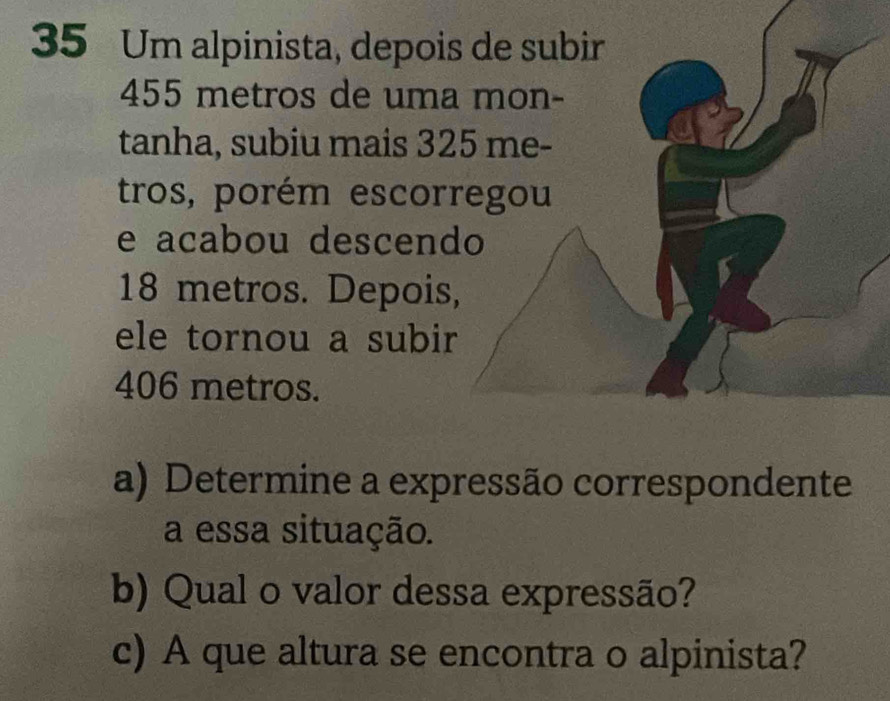 Um alpinista, depoi
455 metros de uma 
tanha, subiu mais 32
tros, porém escor 
e acabou descend
18 metros. Depois 
ele tornou a subir
406 metros. 
a) Determine a expressão correspondente 
a essa situação. 
b) Qual o valor dessa expressão? 
c) A que altura se encontra o alpinista?