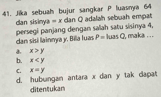 Jika sebuah bujur sangkar P luasnya 64
dan sisinya =x dan Q adalah sebuah empat
persegi panjang dengan salah satu sisinya 4,
dan sisi lainnya y. Bila luas P= luas Q, maka . . .
a. x>y
b. x
C. x=y
d. hubungan antara x dan y tak dapat
ditentukan