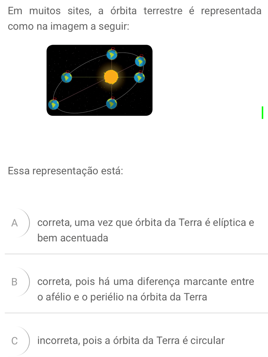 Em muitos sites, a órbita terrestre é representada
como na imagem a seguir:
Essa representação está:
A correta, uma vez que órbita da Terra é elíptica e
bem acentuada
B correta, pois há uma diferença marcante entre
o afélio e o periélio na órbita da Terra
C incorreta, pois a órbita da Terra é circular