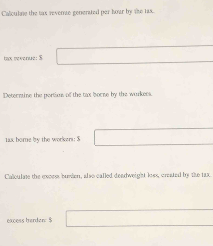 Calculate the tax revenue generated per hour by the tax. 
tax revenue: $
Determine the portion of the tax borne by the workers. 
tax borne by the workers: $
Calculate the excess burden, also called deadweight loss, created by the tax. 
excess burden: $