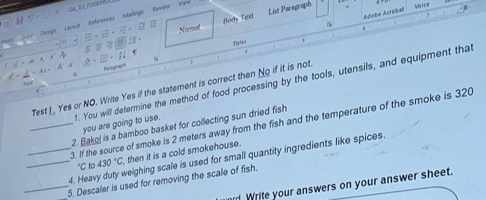 QA_TLE_FOODPRULE 
Adobe Acrobat 
7 
Normal Body Text List Paragraph 
Insert Draw Design Layout References Mailings Review View 
5 PL 
Voice 
on 
6 
11 Styles 
4 
d 
a 
I y - ca ×, x 
Paragraph 
ρ ~Aa~ A" A" w 
1 
. You will determine the method of food processing by the tools, utensils, and equipment that 
Font 
1 
Test I Yes or NO. Write Yes if the statement is correct then No if it is not. 
you are going to use. 
_3. If the source of smoke is 2 meters away from the fish and the temperature of the smoke is 320
2. Bakol is a bamboo basket for collecting sun dried fish°C to 430°C , then it is a cold smokehouse. 
_4. Heavy duty weighing scale is used for small quantity ingredients like spices. 
__5. Descaler is used for removing the scale of fish. 
d Write your answers on your answer sheet.